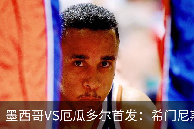 墨西哥VS厄瓜多尔首发：希门尼斯先发 帕乔凯塞多出战